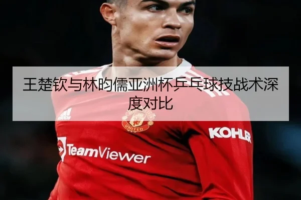 王楚钦与林昀儒亚洲杯乒乓球技战术深度对比 - LESI SPORTS